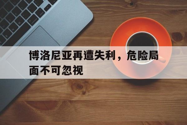 博洛尼亚再遭失利，危险局面不可忽视的简单介绍