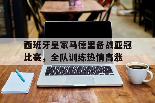 包含西班牙皇家马德里备战亚冠比赛，全队训练热情高涨的词条