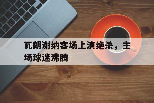 瓦朗谢纳客场上演绝杀，主场球迷沸腾的简单介绍