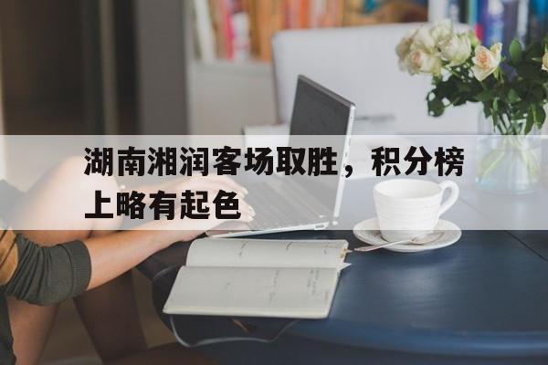 湖南湘润客场取胜，积分榜上略有起色的简单介绍