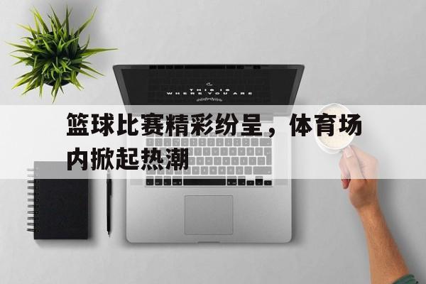 篮球比赛精彩纷呈，体育场内掀起热潮的简单介绍