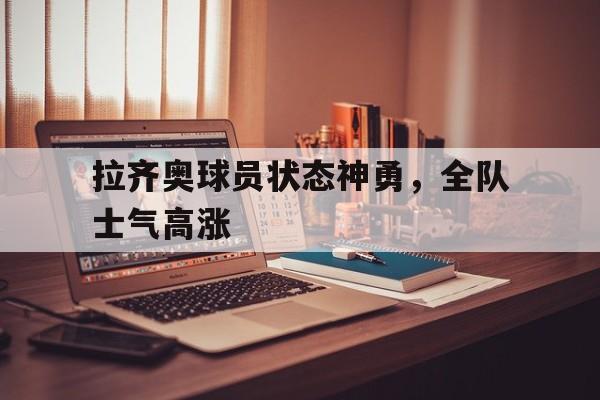 关于拉齐奥球员状态神勇，全队士气高涨的信息