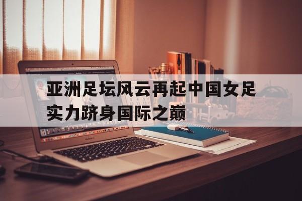 亚洲足坛风云再起中国女足实力跻身国际之巅的简单介绍