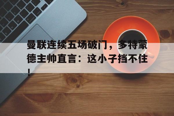 曼联连续五场破门，多特蒙德主帅直言：这小子挡不住！曼城队多特蒙德