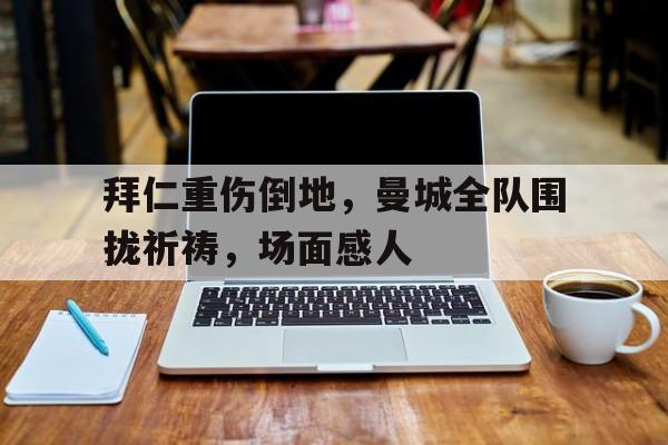 拜仁重伤倒地，曼城全队围拢祈祷，场面感人巴萨大胜拜仁复仇