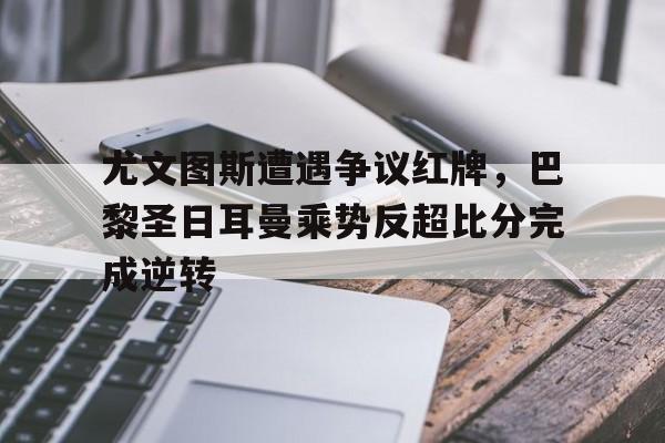 尤文图斯遭遇争议红牌，巴黎圣日耳曼乘势反超比分完成逆转