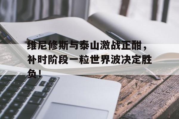 维尼修斯与泰山激战正酣，补时阶段一粒世界波决定胜负！