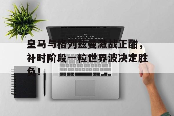皇马与格列兹曼激战正酣,补时阶段一粒世界波决定胜负! 皇马与格列兹曼激战正酣,补时阶段一粒世界波决定胜负!